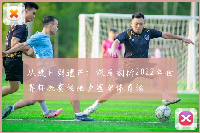 从设计到遗产:深度剖析2022年世界杯决赛场地卢塞尔体育场
