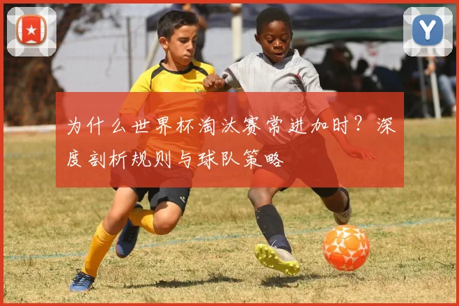 为什么世界杯淘汰赛常进加时?深度剖析规则与球队策略