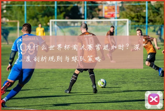 为什么世界杯淘汰赛常进加时?深度剖析规则与球队策略