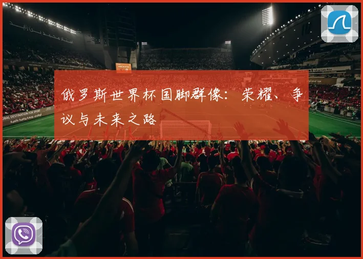 俄罗斯世界杯国脚群像：荣耀、争议与未来之路